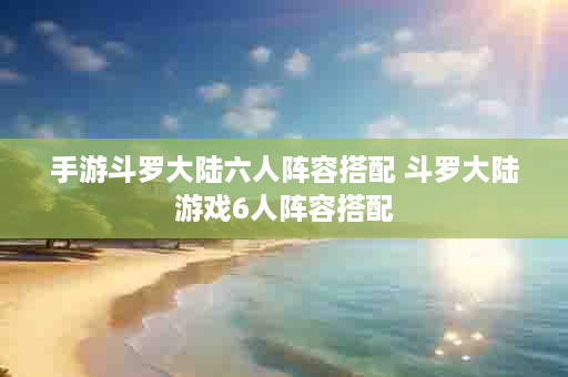 手游斗罗大陆六人阵容搭配 斗罗大陆游戏6人阵容搭配