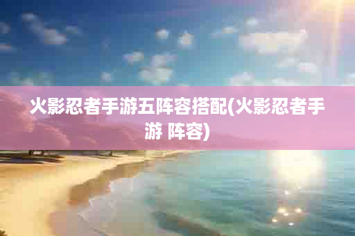 火影忍者手游五阵容搭配(火影忍者手游 阵容)