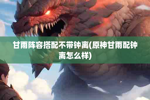 甘雨阵容搭配不带钟离(原神甘雨配钟离怎么样)