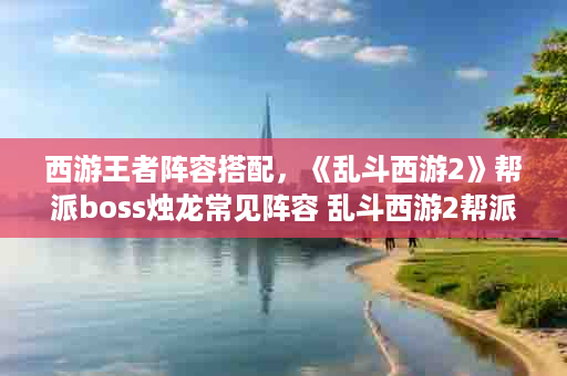西游王者阵容搭配，《乱斗西游2》帮派boss烛龙常见阵容 乱斗西游2帮派boss