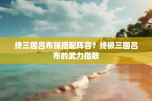 终三国吕布强搭配阵容？终极三国吕布的武力指数