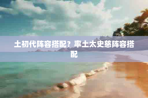 土初代阵容搭配？率土太史慈阵容搭配
