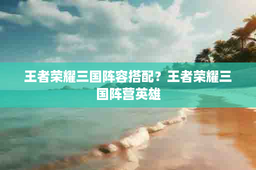 王者荣耀三国阵容搭配？王者荣耀三国阵营英雄