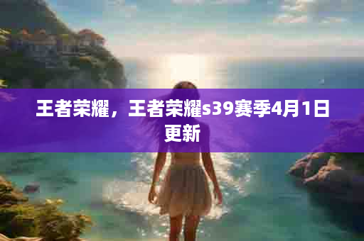 王者荣耀，王者荣耀s39赛季4月1日更新