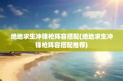 绝地求生冲锋枪阵容搭配(绝地求生冲锋枪阵容搭配推荐)