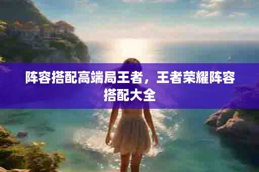 阵容搭配高端局王者，王者荣耀阵容搭配大全