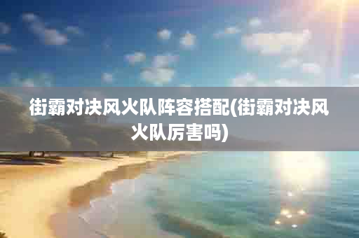 街霸对决风火队阵容搭配(街霸对决风火队厉害吗)