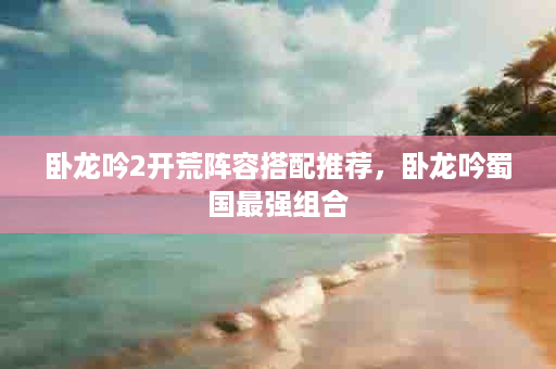 卧龙吟2开荒阵容搭配推荐，卧龙吟蜀国最强组合
