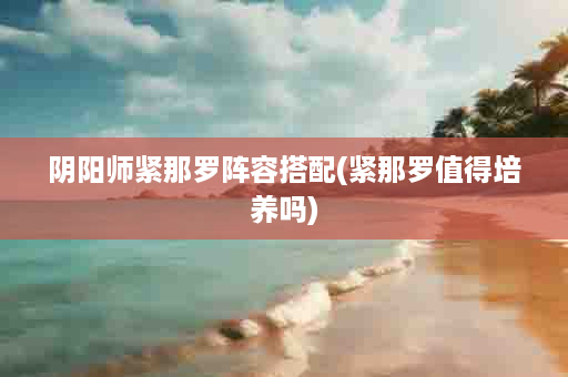 阴阳师紧那罗阵容搭配(紧那罗值得培养吗)