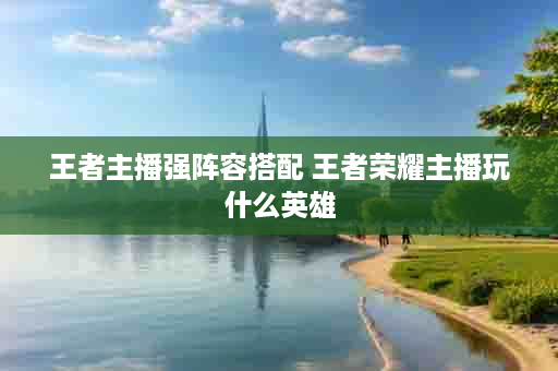 王者主播强阵容搭配 王者荣耀主播玩什么英雄