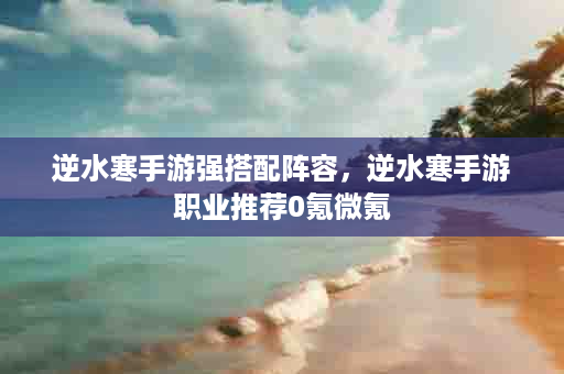 逆水寒手游强搭配阵容，逆水寒手游职业推荐0氪微氪
