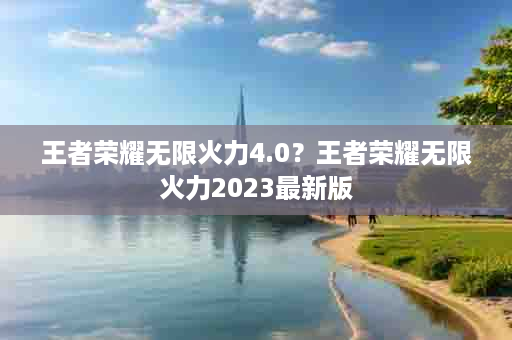 王者荣耀无限火力4.0？王者荣耀无限火力2023最新版