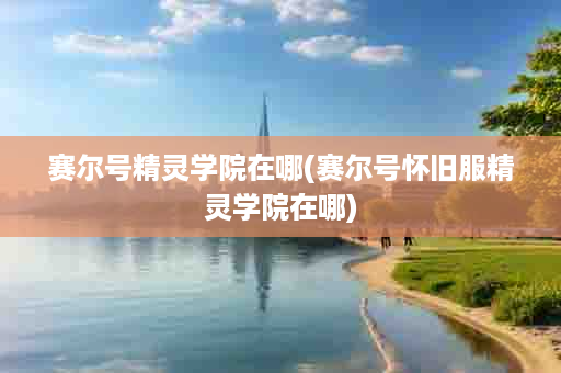 赛尔号精灵学院在哪(赛尔号怀旧服精灵学院在哪)