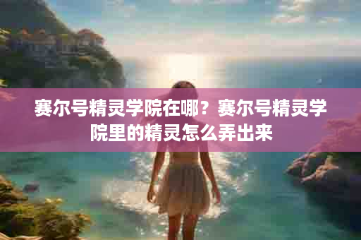赛尔号精灵学院在哪？赛尔号精灵学院里的精灵怎么弄出来
