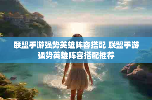 联盟手游强势英雄阵容搭配 联盟手游强势英雄阵容搭配推荐