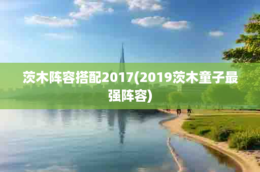 茨木阵容搭配2017(2019茨木童子最强阵容)