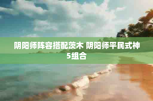 阴阳师阵容搭配茨木 阴阳师平民式神5组合