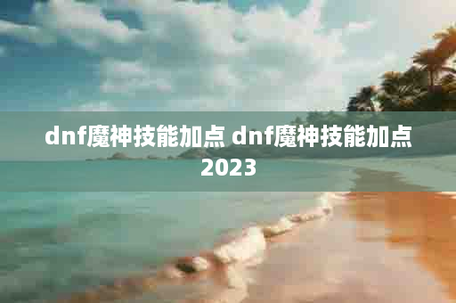 dnf魔神技能加点 dnf魔神技能加点2023