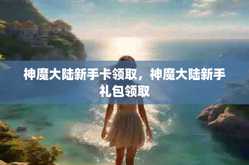 神魔大陆新手卡领取，神魔大陆新手礼包领取