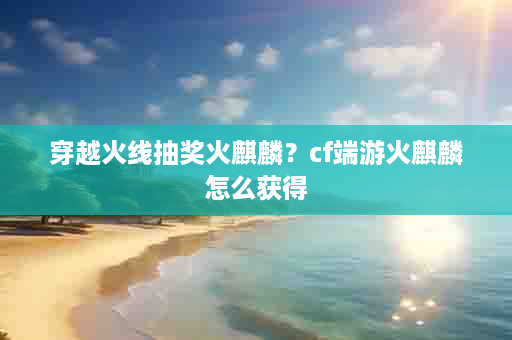 穿越火线抽奖火麒麟？cf端游火麒麟怎么获得