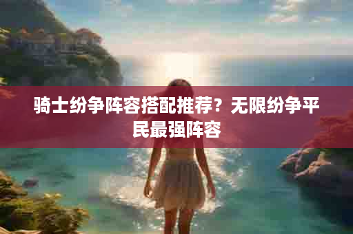 骑士纷争阵容搭配推荐？无限纷争平民最强阵容