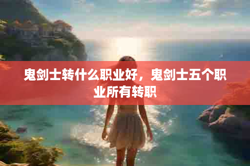 鬼剑士转什么职业好，鬼剑士五个职业所有转职