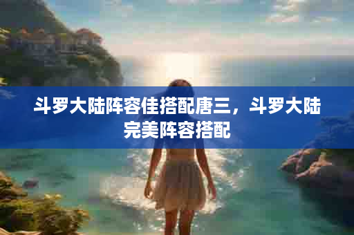 斗罗大陆阵容佳搭配唐三，斗罗大陆完美阵容搭配