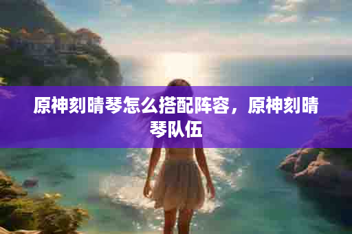 原神刻晴琴怎么搭配阵容，原神刻晴琴队伍