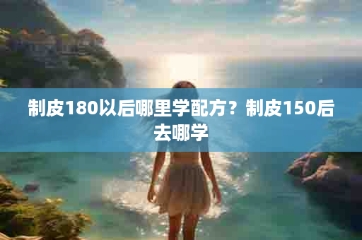 制皮180以后哪里学配方？制皮150后去哪学