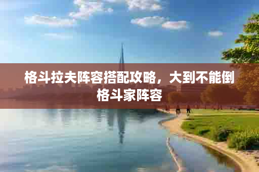 格斗拉夫阵容搭配攻略，大到不能倒格斗家阵容
