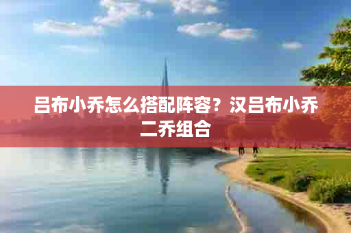 吕布小乔怎么搭配阵容？汉吕布小乔二乔组合