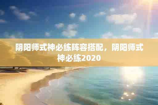 阴阳师式神必练阵容搭配，阴阳师式神必练2020