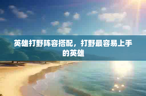 英雄打野阵容搭配，打野最容易上手的英雄