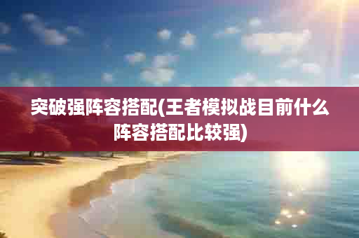 突破强阵容搭配(王者模拟战目前什么阵容搭配比较强)