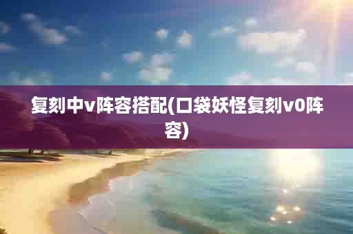 复刻中v阵容搭配(口袋妖怪复刻v0阵容)