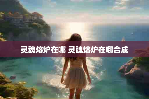 灵魂熔炉在哪 灵魂熔炉在哪合成