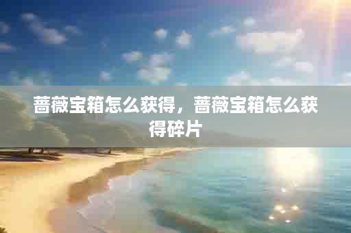 蔷薇宝箱怎么获得，蔷薇宝箱怎么获得碎片