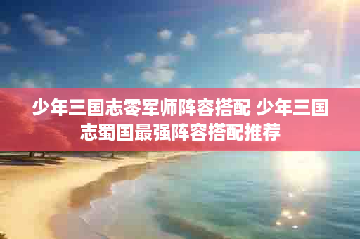 少年三国志零军师阵容搭配 少年三国志蜀国最强阵容搭配推荐