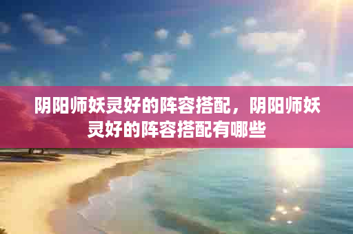 阴阳师妖灵好的阵容搭配，阴阳师妖灵好的阵容搭配有哪些
