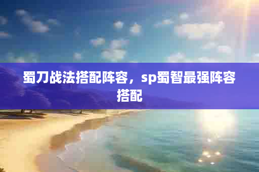 蜀刀战法搭配阵容，sp蜀智最强阵容搭配