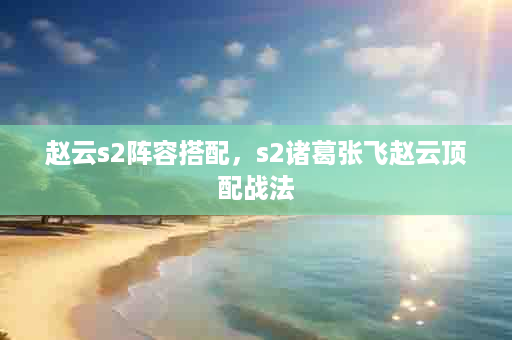 赵云s2阵容搭配，s2诸葛张飞赵云顶配战法