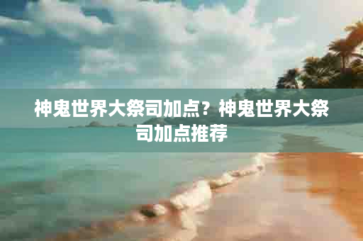 神鬼世界大祭司加点？神鬼世界大祭司加点推荐