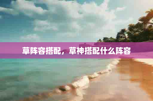 草阵容搭配，草神搭配什么阵容
