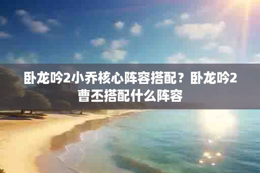 卧龙吟2小乔核心阵容搭配？卧龙吟2曹丕搭配什么阵容