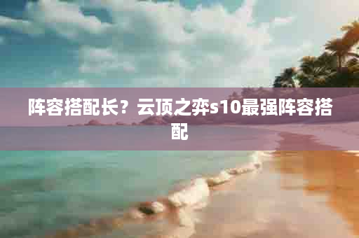 阵容搭配长？云顶之弈s10最强阵容搭配