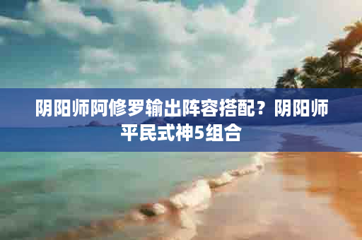 阴阳师阿修罗输出阵容搭配？阴阳师平民式神5组合