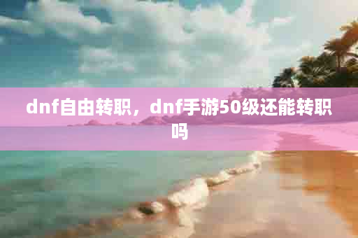 dnf自由转职，dnf手游50级还能转职吗