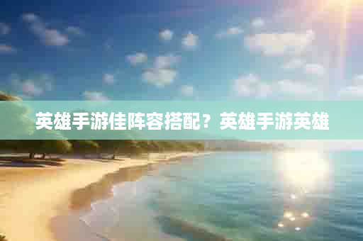 英雄手游佳阵容搭配？英雄手游英雄