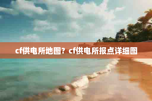 cf供电所地图？cf供电所报点详细图