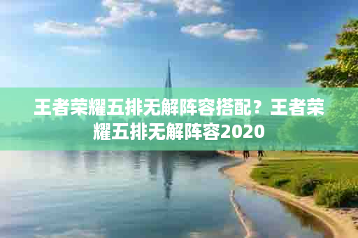 王者荣耀五排无解阵容搭配？王者荣耀五排无解阵容2020